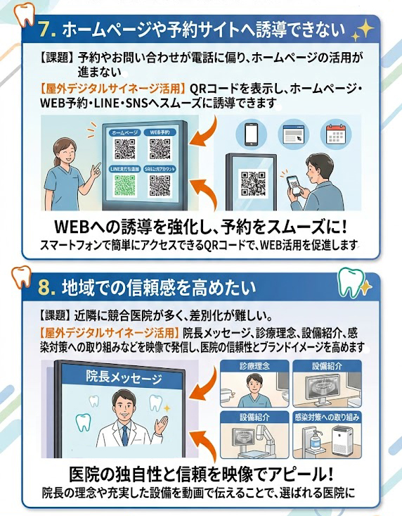 7. ホームページや予約サイトへ誘導できない
課題予約やお問い合わせが電話に偏り、ホームページの活用が進まない。
屋外デジタルサイネージ活用QRコードを表示し、ホームページ・WEB予約・LINE・SNSへスムーズに誘導できます。
8. 地域での信頼感を高めたい
課題近隣に競合医院が多く、差別化が難しい。
屋外デジタルサイネージ活用院長メッセージ、診療理念、設備紹介、感染対策への取り組みなどを映像で発信し、医院の信頼性とブランドイメージを高めます。